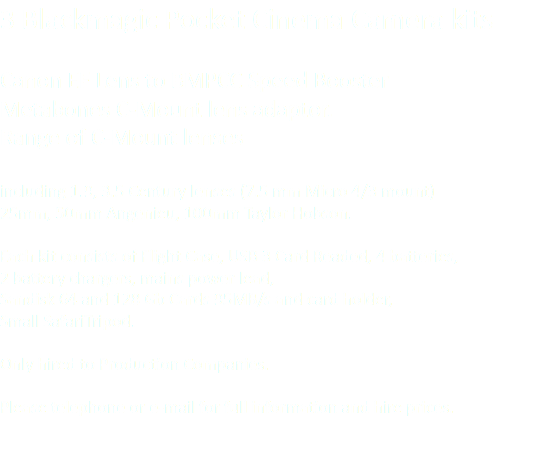 3 Blackmagic Pocket Cinema Camera kits Canon EF Lens to BMPCC Speed Booster Metabones C-Mount lens adaptor. Range of C-Mount lenses including 1.9, 3.5 Century lenses (7.5 mm Micro 4/3 mount) 25mm, 50mm Angenieu, 100mm Taylor Hobson. Each kit consists of Flight Case, USB 3 Card Readed, 4 batteries, 2 battery chargers, mains power lead, Sandisk 64 and 128 Gb Cards 95MB/s and card holder, Small SafariTripod. Only hired to Production Companies. Please telephone or e-mail for full information and hire prices.